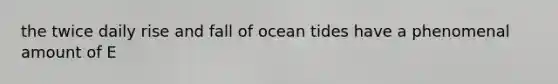 the twice daily rise and fall of ocean tides have a phenomenal amount of E