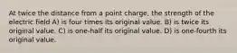 At twice the distance from a point charge, the strength of the electric field A) is four times its original value. B) is twice its original value. C) is one-half its original value. D) is one-fourth its original value.