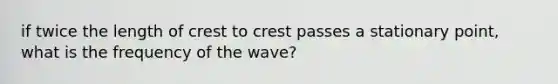 if twice the length of crest to crest passes a stationary point, what is the frequency of the wave?