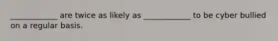 ____________ are twice as likely as ____________ to be cyber bullied on a regular basis.