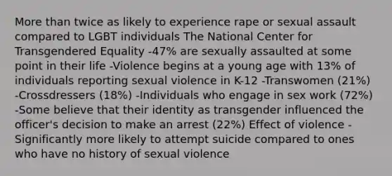 More than twice as likely to experience rape or sexual assault compared to LGBT individuals The National Center for Transgendered Equality -47% are sexually assaulted at some point in their life -Violence begins at a young age with 13% of individuals reporting sexual violence in K-12 -Transwomen (21%) -Crossdressers (18%) -Individuals who engage in sex work (72%) -Some believe that their identity as transgender influenced the officer's decision to make an arrest (22%) Effect of violence -Significantly more likely to attempt suicide compared to ones who have no history of sexual violence