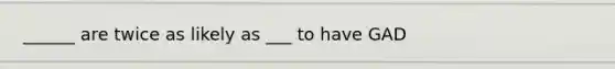 ______ are twice as likely as ___ to have GAD