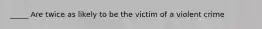 _____ Are twice as likely to be the victim of a violent crime