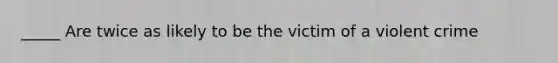 _____ Are twice as likely to be the victim of a violent crime