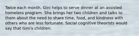 Twice each month, Gini helps to serve dinner at an assisted homeless program. She brings her two children and talks to them about the need to share time, food, and kindness with others who are less fortunate. Social cognitive theorists would say that Gini's children: