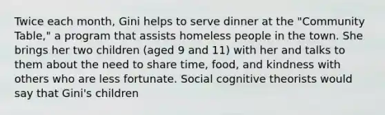 Twice each month, Gini helps to serve dinner at the "Community Table," a program that assists homeless people in the town. She brings her two children (aged 9 and 11) with her and talks to them about the need to share time, food, and kindness with others who are less fortunate. Social cognitive theorists would say that Gini's children