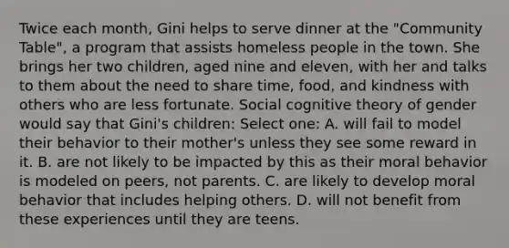 Twice each month, Gini helps to serve dinner at the "Community Table", a program that assists homeless people in the town. She brings her two children, aged nine and eleven, with her and talks to them about the need to share time, food, and kindness with others who are less fortunate. Social cognitive theory of gender would say that Gini's children: Select one: A. will fail to model their behavior to their mother's unless they see some reward in it. B. are not likely to be impacted by this as their moral behavior is modeled on peers, not parents. C. are likely to develop moral behavior that includes helping others. D. will not benefit from these experiences until they are teens.