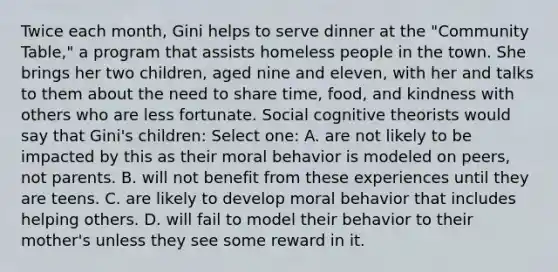 Twice each month, Gini helps to serve dinner at the "Community Table," a program that assists homeless people in the town. She brings her two children, aged nine and eleven, with her and talks to them about the need to share time, food, and kindness with others who are less fortunate. Social cognitive theorists would say that Gini's children: Select one: A. are not likely to be impacted by this as their moral behavior is modeled on peers, not parents. B. will not benefit from these experiences until they are teens. C. are likely to develop moral behavior that includes helping others. D. will fail to model their behavior to their mother's unless they see some reward in it.