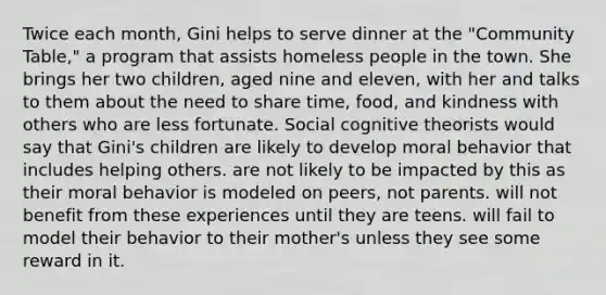 Twice each month, Gini helps to serve dinner at the "Community Table," a program that assists homeless people in the town. She brings her two children, aged nine and eleven, with her and talks to them about the need to share time, food, and kindness with others who are less fortunate. Social cognitive theorists would say that Gini's children are likely to develop moral behavior that includes helping others. are not likely to be impacted by this as their moral behavior is modeled on peers, not parents. will not benefit from these experiences until they are teens. will fail to model their behavior to their mother's unless they see some reward in it.