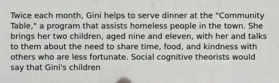 Twice each month, Gini helps to serve dinner at the "Community Table," a program that assists homeless people in the town. She brings her two children, aged nine and eleven, with her and talks to them about the need to share time, food, and kindness with others who are less fortunate. Social cognitive theorists would say that Gini's children