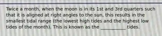 Twice a month, when the moon is in its 1st and 3rd quarters such that it is aligned at <a href='https://www.questionai.com/knowledge/kIh722csLJ-right-angle' class='anchor-knowledge'>right angle</a>s to the sun, this results in the smallest tidal range (the lowest high tides and the highest low tides of the month). This is known as the ___________ tides.