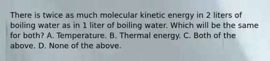 There is twice as much molecular kinetic energy in 2 liters of boiling water as in 1 liter of boiling water. Which will be the same for both? A. Temperature. B. Thermal energy. C. Both of the above. D. None of the above.