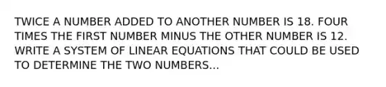 TWICE A NUMBER ADDED TO ANOTHER NUMBER IS 18. FOUR TIMES THE FIRST NUMBER MINUS THE OTHER NUMBER IS 12. WRITE A SYSTEM OF LINEAR EQUATIONS THAT COULD BE USED TO DETERMINE THE TWO NUMBERS...