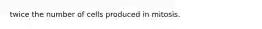 twice the number of cells produced in mitosis.