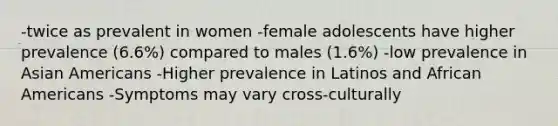 -twice as prevalent in women -female adolescents have higher prevalence (6.6%) compared to males (1.6%) -low prevalence in Asian Americans -Higher prevalence in Latinos and African Americans -Symptoms may vary cross-culturally