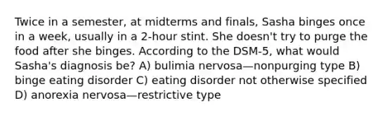 Twice in a semester, at midterms and finals, Sasha binges once in a week, usually in a 2-hour stint. She doesn't try to purge the food after she binges. According to the DSM-5, what would Sasha's diagnosis be? A) bulimia nervosa—nonpurging type B) binge eating disorder C) eating disorder not otherwise specified D) anorexia nervosa—restrictive type