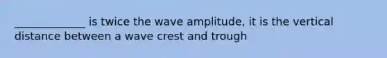 _____________ is twice the wave amplitude, it is the vertical distance between a wave crest and trough