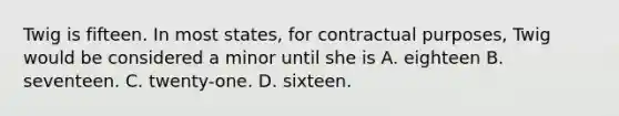 Twig is fifteen. In most states, for contractual purposes, Twig would be considered a minor until she is A. eighteen B. seventeen. C. twenty-one. D. sixteen.