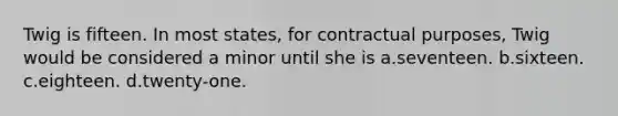 Twig is fifteen. In most states, for contractual purposes, Twig would be considered a minor until she is a.seventeen. b.sixteen. c.eighteen. d.twenty-one.