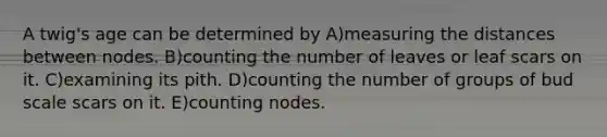 A twig's age can be determined by A)measuring the distances between nodes. B)counting the number of leaves or leaf scars on it. C)examining its pith. D)counting the number of groups of bud scale scars on it. E)counting nodes.