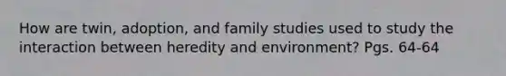 How are twin, adoption, and family studies used to study the interaction between heredity and environment? Pgs. 64-64