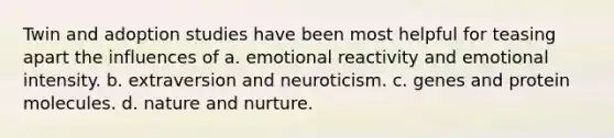 Twin and adoption studies have been most helpful for teasing apart the influences of a. emotional reactivity and emotional intensity. b. extraversion and neuroticism. c. genes and protein molecules. d. nature and nurture.