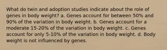 What do twin and adoption studies indicate about the role of genes in body weight? a. Genes account for between 50% and 90% of the variation in body weight. b. Genes account for a moderate 15-20% of the variation in body weight. c. Genes account for only 5-10% of the variation in body weight. d. Body weight is not influenced by genes.