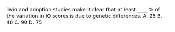 Twin and adoption studies make it clear that at least ____ % of the variation in IQ scores is due to genetic differences. A. 25 B. 40 C. 90 D. 75