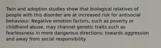 Twin and adoption studies show that biological relatives of people with this disorder are at increased risk for antisocial behaviour. Negative emotion factors, such as poverty or childhood abuse, may channel genetic traits such as fearlessness in more dangerous directions; towards aggression and away from social responsibility.