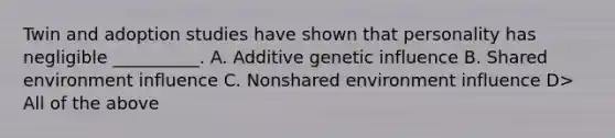 Twin and adoption studies have shown that personality has negligible __________. A. Additive genetic influence B. Shared environment influence C. Nonshared environment influence D> All of the above