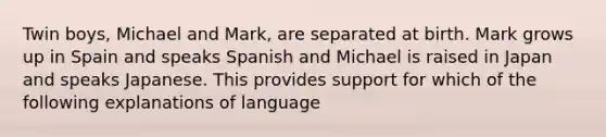 Twin boys, Michael and Mark, are separated at birth. Mark grows up in Spain and speaks Spanish and Michael is raised in Japan and speaks Japanese. This provides support for which of the following explanations of language