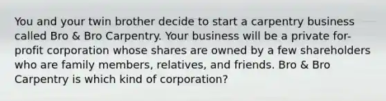 You and your twin brother decide to start a carpentry business called Bro & Bro Carpentry. Your business will be a private for-profit corporation whose shares are owned by a few shareholders who are family members, relatives, and friends. Bro & Bro Carpentry is which kind of corporation?