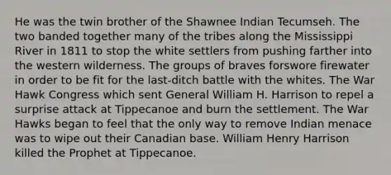 He was the twin brother of the Shawnee Indian Tecumseh. The two banded together many of the tribes along the Mississippi River in 1811 to stop the white settlers from pushing farther into the western wilderness. The groups of braves forswore firewater in order to be fit for the last-ditch battle with the whites. The War Hawk Congress which sent General William H. Harrison to repel a surprise attack at Tippecanoe and burn the settlement. The War Hawks began to feel that the only way to remove Indian menace was to wipe out their Canadian base. William Henry Harrison killed the Prophet at Tippecanoe.