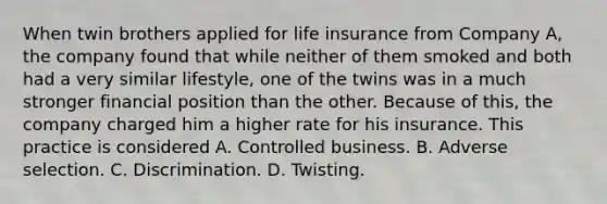 When twin brothers applied for life insurance from Company A, the company found that while neither of them smoked and both had a very similar lifestyle, one of the twins was in a much stronger financial position than the other. Because of this, the company charged him a higher rate for his insurance. This practice is considered A. Controlled business. B. Adverse selection. C. Discrimination. D. Twisting.