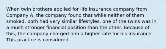 When twin brothers applied for life insurance company from Company A, the company found that while neither of them smoked, both had very similar lifestyles, one of the twins was in a much stronger financial position than the other. Because of this, the company charged him a higher rate for his insurance. This practice is considered.