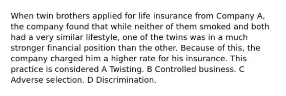 When twin brothers applied for life insurance from Company A, the company found that while neither of them smoked and both had a very similar lifestyle, one of the twins was in a much stronger financial position than the other. Because of this, the company charged him a higher rate for his insurance. This practice is considered A Twisting. B Controlled business. C Adverse selection. D Discrimination.