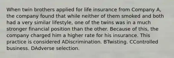 When twin brothers applied for life insurance from Company A, the company found that while neither of them smoked and both had a very similar lifestyle, one of the twins was in a much stronger financial position than the other. Because of this, the company charged him a higher rate for his insurance. This practice is considered ADiscrimination. BTwisting. CControlled business. DAdverse selection.