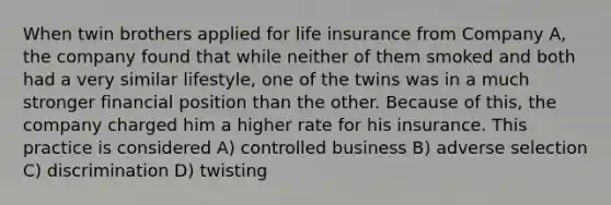 When twin brothers applied for life insurance from Company A, the company found that while neither of them smoked and both had a very similar lifestyle, one of the twins was in a much stronger financial position than the other. Because of this, the company charged him a higher rate for his insurance. This practice is considered A) controlled business B) adverse selection C) discrimination D) twisting