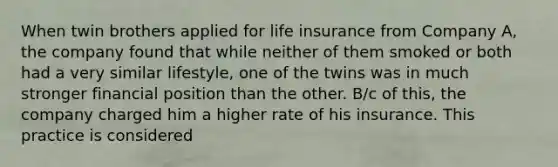 When twin brothers applied for life insurance from Company A, the company found that while neither of them smoked or both had a very similar lifestyle, one of the twins was in much stronger financial position than the other. B/c of this, the company charged him a higher rate of his insurance. This practice is considered