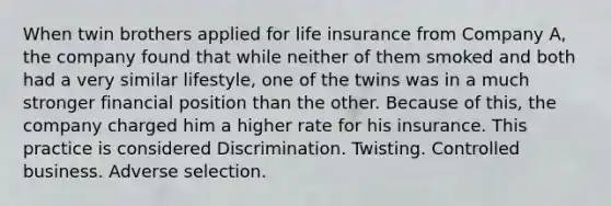 When twin brothers applied for life insurance from Company A, the company found that while neither of them smoked and both had a very similar lifestyle, one of the twins was in a much stronger financial position than the other. Because of this, the company charged him a higher rate for his insurance. This practice is considered Discrimination. Twisting. Controlled business. Adverse selection.