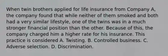 When twin brothers applied for life insurance from Company A, the company found that while neither of them smoked and both had a very similar lifestyle, one of the twins was in a much stronger financial position than the other. Because of this, the company charged him a higher rate for his insurance. This practice is considered A. Twisting. B. Controlled business. C. Adverse selection. D. Discrimination.