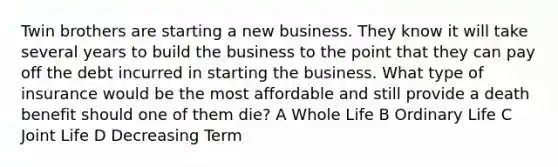 Twin brothers are starting a new business. They know it will take several years to build the business to the point that they can pay off the debt incurred in starting the business. What type of insurance would be the most affordable and still provide a death benefit should one of them die? A Whole Life B Ordinary Life C Joint Life D Decreasing Term