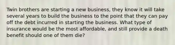 Twin brothers are starting a new business, they know it will take several years to build the business to the point that they can pay off the debt incurred in starting the business. What type of insurance would be the most affordable, and still provide a death benefit should one of them die?