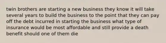 twin brothers are starting a new business they know it will take several years to build the business to the point that they can pay off the debt incurred in starting the business what type of insurance would be most affordable and still provide a death benefit should one of them die