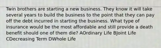 Twin brothers are starting a new business. They know it will take several years to build the business to the point that they can pay off the debt incurred in starting the business. What type of insurance would be the most affordable and still provide a death benefit should one of them die? AOrdinary Life BJoint Life CDecreasing Term DWhole Life