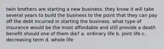 twin brothers are starting a new business. they know it will take several years to build the business to the point that they can pay off the debt incurred in starting the business. what type of insurance would be the most affordable and still provide a death benefit should one of them die? a. ordinary life b. joint life c. decreasing term d. whole life