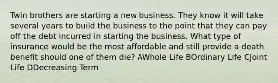 Twin brothers are starting a new business. They know it will take several years to build the business to the point that they can pay off the debt incurred in starting the business. What type of insurance would be the most affordable and still provide a death benefit should one of them die? AWhole Life BOrdinary Life CJoint Life DDecreasing Term