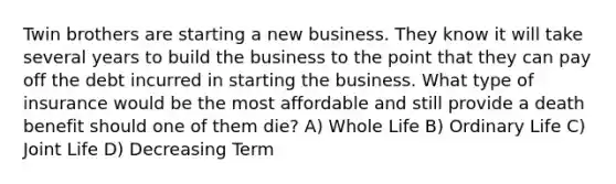 Twin brothers are starting a new business. They know it will take several years to build the business to the point that they can pay off the debt incurred in starting the business. What type of insurance would be the most affordable and still provide a death benefit should one of them die? A) Whole Life B) Ordinary Life C) Joint Life D) Decreasing Term