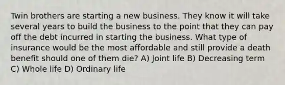 Twin brothers are starting a new business. They know it will take several years to build the business to the point that they can pay off the debt incurred in starting the business. What type of insurance would be the most affordable and still provide a death benefit should one of them die? A) Joint life B) Decreasing term C) Whole life D) Ordinary life