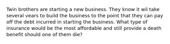 Twin brothers are starting a new business. They know it wil take several vears to build the business to the point that they can pay off the debt incurred in starting the business. What type of insurance would be the most affordable and still provide a death benefit should one of them die?